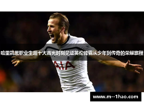 哈里凯恩职业生涯十大高光时刻见证英伦锋霸从少年到传奇的荣耀旅程