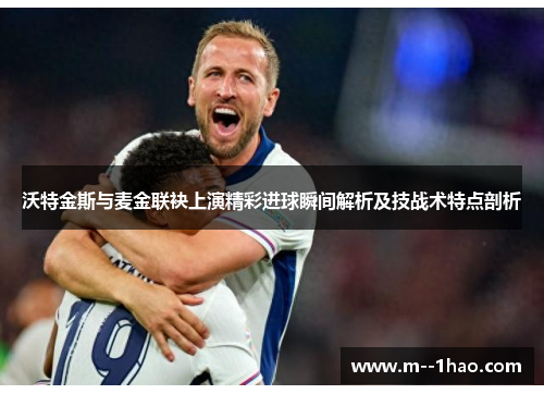 沃特金斯与麦金联袂上演精彩进球瞬间解析及技战术特点剖析 沃特金斯与麦金联袂上演精彩进球瞬间解析及技战术特点剖析