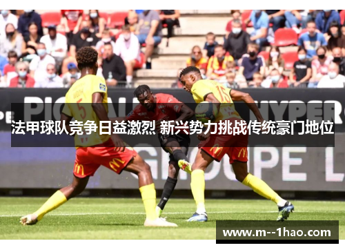 法甲球队竞争日益激烈 新兴势力挑战传统豪门地位 法甲球队竞争日益激烈 新兴势力挑战传统豪门地位