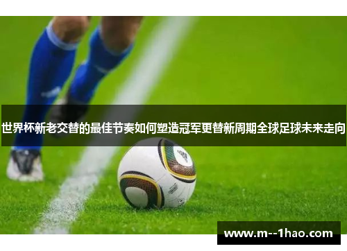 世界杯新老交替的最佳节奏如何塑造冠军更替新周期全球足球未来走向 世界杯新老交替的最佳节奏如何塑造冠军更替新周期全球足球未来走向
