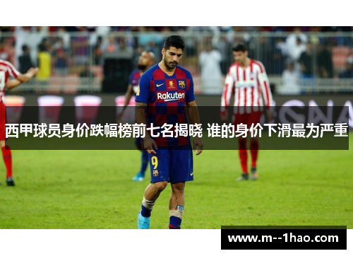西甲球员身价跌幅榜前七名揭晓 谁的身价下滑最为严重