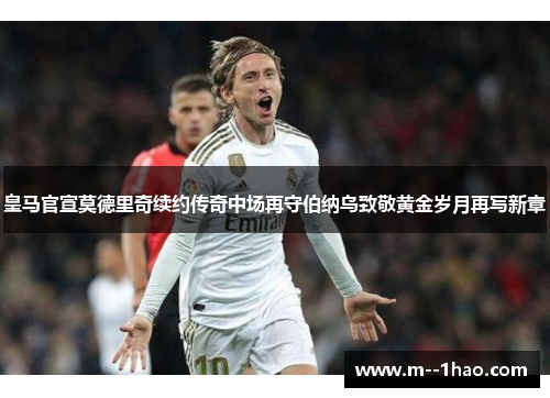 皇马官宣莫德里奇续约传奇中场再守伯纳乌致敬黄金岁月再写新章