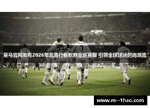 皇马官网发布2026年北美行新款商业巡赛服 引领全球球迷时尚潮流