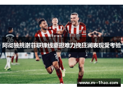 阿彻独挑谢菲联锋线重担难力挽狂澜表现受考验