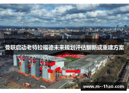 曼联启动老特拉福德未来规划评估翻新或重建方案